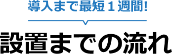 導入まで最短1週間! 設置までの流れ