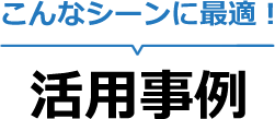 こんなシーンに最適！活用事例